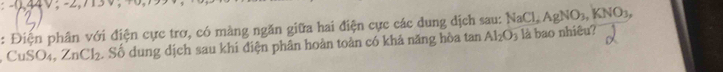 -0,44V; -2,713V; +0,7
: Điện phân với điện cực trơ, có màng ngăn giữa hai điện cực các dung dịch sau: NaCl, AgNO_3, KNO_3,
CuSO_4, ZnCl_2. Số dung dịch sau khi điện phân hoàn toàn có khả năng hòa tan Al_2O_3 là bao nhiêu?