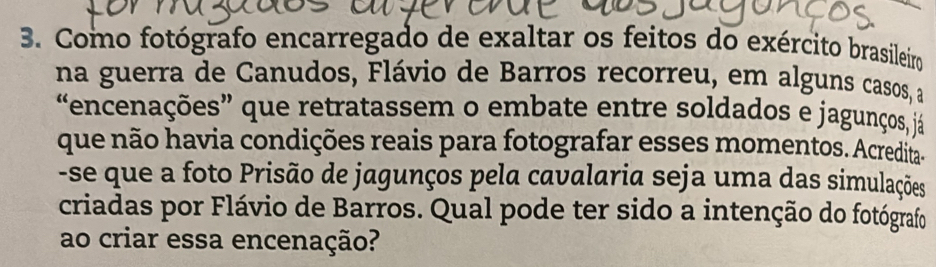 Como fotógrafo encarregado de exaltar os feitos do exército brasileiro 
na guerra de Canudos, Flávio de Barros recorreu, em alguns casos, a 
encenações” que retratassem o embate entre soldados e jagunços, já 
que não havia condições reais para fotografar esses momentos. Acredita- 
-se que a foto Prisão de jagunços pela cavalaria seja uma das simulações 
criadas por Flávio de Barros. Qual pode ter sido a intenção do fotógrafo 
ao criar essa encenação?