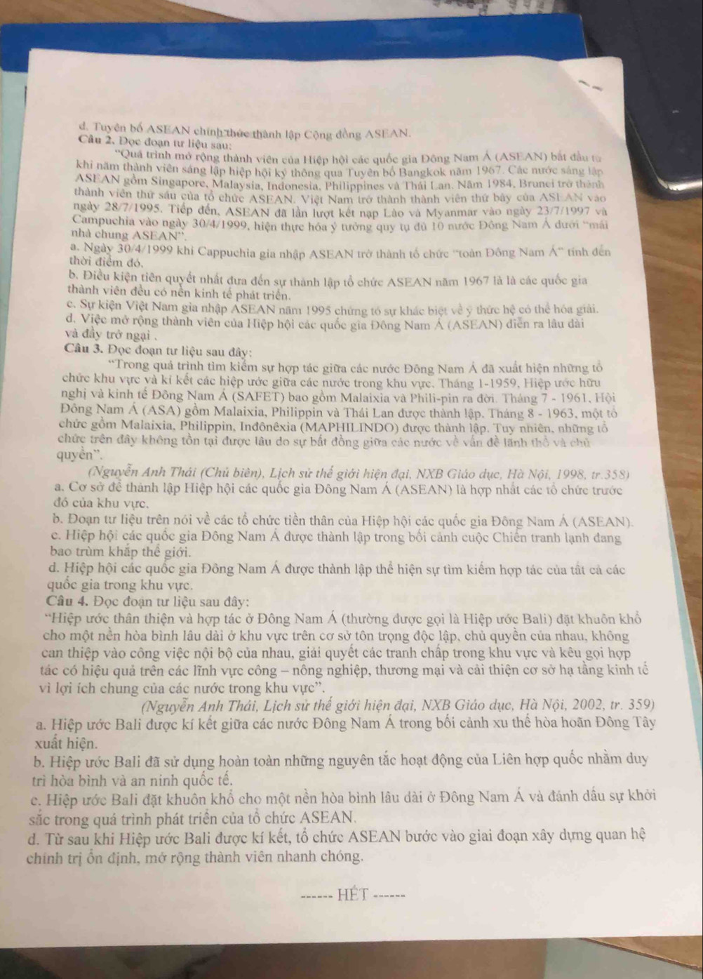 d. Tuyên bố ASEAN chính thức thành lập Cộng đồng ASEAN.
Câu 2. Đọc đoạn tư liệu sau:
''Quá trình mở rộng thành viên của Hiệp hội các quốc gia Đông Nam Á (ASEAN) bắt đầu từ
khi năm thành viên sáng lập hiệp hội ký thông qua Tuyên bố Bangkok năm 1967, Các nước sáng lập
ASEAN gồm Singapore, Malaysia, Indonesia, Philippines và Thái Lan. Năm 1984, Brunci trở thênh
thành viên thứ sáu của tổ chức ASEAN. Việt Nam trở thành thành viên thứ bảy của ASEAN vào
ngày 28/7/1995. Tiếp đến, ASEAN đã lần lượt kết nạp Lào và Myanmar vào ngày 23/7/1997 và
Campuchia vào ngày 30/4/1999, hiện thực hóa ý tưởng quy tụ dủ 10 nước Đông Nam Á dưới “mái
nhà chung A SEAN''
a. Ngày 30/4/1999 khi Cappuchia gia nhập ASEAN trở thành tố chức ''toàn Đông Nam Á' tính đến
thời điểm đó,
b. Điều kiện tiên quyết nhất dưa đến sự thành lập tổ chức ASEAN năm 1967 là là các quốc gia
thành viên đều có nền kinh tế phát triển.
c. Sự kiện Việt Nam gia nhập ASEAN năm 1995 chứng tó sự khác biệt về y thức hệ có thể hóa giải.
d. Việc mở rộng thành viên của Hiệp hội các quốc gia Đông Nam Á (ASEAN) diễn ra lâu dài
và đầy trở ngại .
Câu 3. Đọc đoạn tư liệu sau đây:
*Trong quả trình tìm kiểm sự hợp tác giữa các nước Đông Nam Á đã xuất hiện những tổ
chức khu vực và kí kết các hiệp ước giữa các nước trong khu vực. Tháng 1-1959, Hiệp ước hữu
nghị và kinh tế Đông Nam Á (SAFET) bao gồm Malaixia và Phili-pin ra đời. Tháng 7 - 1961, Hội
Đông Nam Á (ASA) gồm Malaixia, Philippỉn và Thái Lan được thành lập. Tháng 8 - 1963, một tổ
chức gồm Malaixia, Philippin, Inđônêxia (MAPHILINDO) được thành lập. Tuy nhiên, những tổ
chức trên đây không tồn tại được lâu do sự bất đồng giữa các nước về vấn đề lãnh thổ và chủ
quyền¨.
(Nguyễn Anh Thái (Chủ biên), Lịch sử thế giới hiện đại, NXB Giáo dục, Hà Nội, 1998, tr.358)
a. Cơ sở để thành lập Hiệp hội các quốc gia Đông Nam Á (ASEAN) là hợp nhất các tổ chức trước
đó của khu vực.
b. Đoạn tư liệu trên nói về các tổ chức tiền thân của Hiệp hội các quốc gia Đông Nam Á (ASEAN).
c. Hiệp hội các quốc gia Đông Nam Á được thành lập trong bối cảnh cuộc Chiến tranh lạnh đang
bao trùm khắp thể giới.
d. Hiệp hội các quốc gia Đông Nam Á được thành lập thể hiện sự tìm kiếm hợp tác của tất cả các
quốc gia trong khu vực.
Câu 4. Đọc đoạn tư liệu sau đây:
*Hiệp ước thân thiện và hợp tác ở Đông Nam Á (thường được gọi là Hiệp ước Bali) đặt khuôn khổ
cho một nền hòa bình lâu dài ở khu vực trên cơ sở tôn trọng độc lập, chủ quyền của nhau, không
can thiệp vào công việc nội bộ của nhau, giải quyết các tranh chấp trong khu vực và kêu gọi hợp
tác có hiệu quả trên các lĩnh vực công - nông nghiệp, thương mại và cải thiện cơ sở hạ tầng kinh tế
vì lợi ích chung của các nước trong khu vực'.
(Nguyễn Anh Thải, Lịch sử thế giới hiện đại, NXB Giáo dục, Hà Nội, 2002, tr. 359)
a. Hiệp ước Bali được kí kết giữa các nước Đông Nam Á trong bối cảnh xu thể hòa hoãn Đông Tây
xuất hiện.
b. Hiệp ước Bali đã sử dụng hoàn toàn những nguyên tắc hoạt động của Liên hợp quốc nhằm duy
trì hòa bình và an ninh quốc tế.
c. Hiệp ước Bali đặt khuôn khổ cho một nền hòa bình lâu dài ở Đông Nam Á và đánh dầu sự khởi
săc trong quá trình phát triển của tổ chức ASEAN.
d. Từ sau khi Hiệp ước Bali được kí kết, tổ chức ASEAN bước vào giai đoạn xây dựng quan hệ
chính trị ổn định, mở rộng thành viên nhanh chóng.
_HÉt_