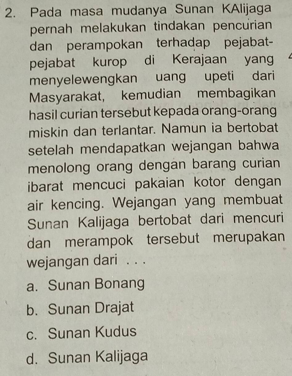 Pada masa mudanya Sunan KAlijaga
pernah melakukan tindakan pencurian
dan perampokan terhadap pejabat-
pejabat kurop di Kerajaan yang
menyelewengkan uang upeti dari
Masyarakat, kemudian membagikan
hasil curian tersebut kepada orang-orang
miskin dan terlantar. Namun ia bertobat
setelah mendapatkan wejangan bahwa
menolong orang dengan barang curian 
ibarat mencuci pakaian kotor dengan 
air kencing. Wejangan yang membuat
Sunan Kalijaga bertobat dari mencuri
dan merampok tersebut merupakan
wejangan dari . . .
a. Sunan Bonang
b. Sunan Drajat
c. Sunan Kudus
d. Sunan Kalijaga