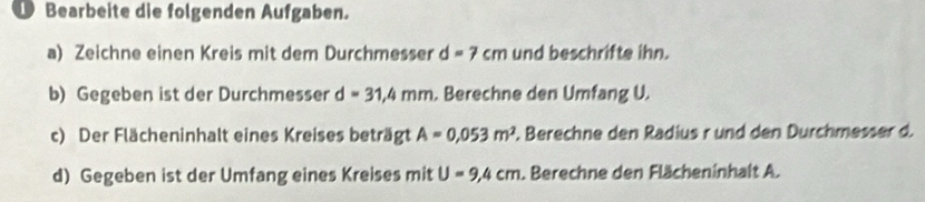 Bearbeite die folgenden Aufgaben. 
a) Zeichne einen Kreis mit dem Durchmesser d=7cm und beschrifte ihn. 
b) Gegeben ist der Durchmesser d=31,4mm. Berechne den Umfang U. 
c) Der Flächeninhalt eines Kreises beträgt A=0,053m^2. Berechne den Radius r und den Durchmesser d. 
d) Gegeben ist der Umfang eines Kreises mit U=9,4cm. Berechne den Flächeninhalt A.