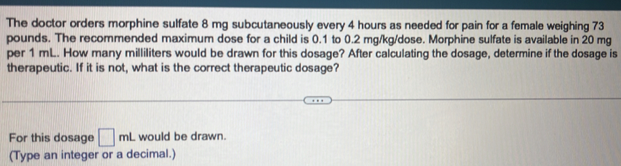 The doctor orders morphine sulfate 8 mg subcutaneously every 4 hours as needed for pain for a female weighing 73
pounds. The recommended maximum dose for a child is 0.1 to 0.2 mg/kg /dose. Morphine sulfate is available in 20 mg
per 1 mL. How many milliliters would be drawn for this dosage? After calculating the dosage, determine if the dosage is 
therapeutic. If it is not, what is the correct therapeutic dosage? 
For this dosage □ mL would be drawn. 
(Type an integer or a decimal.)