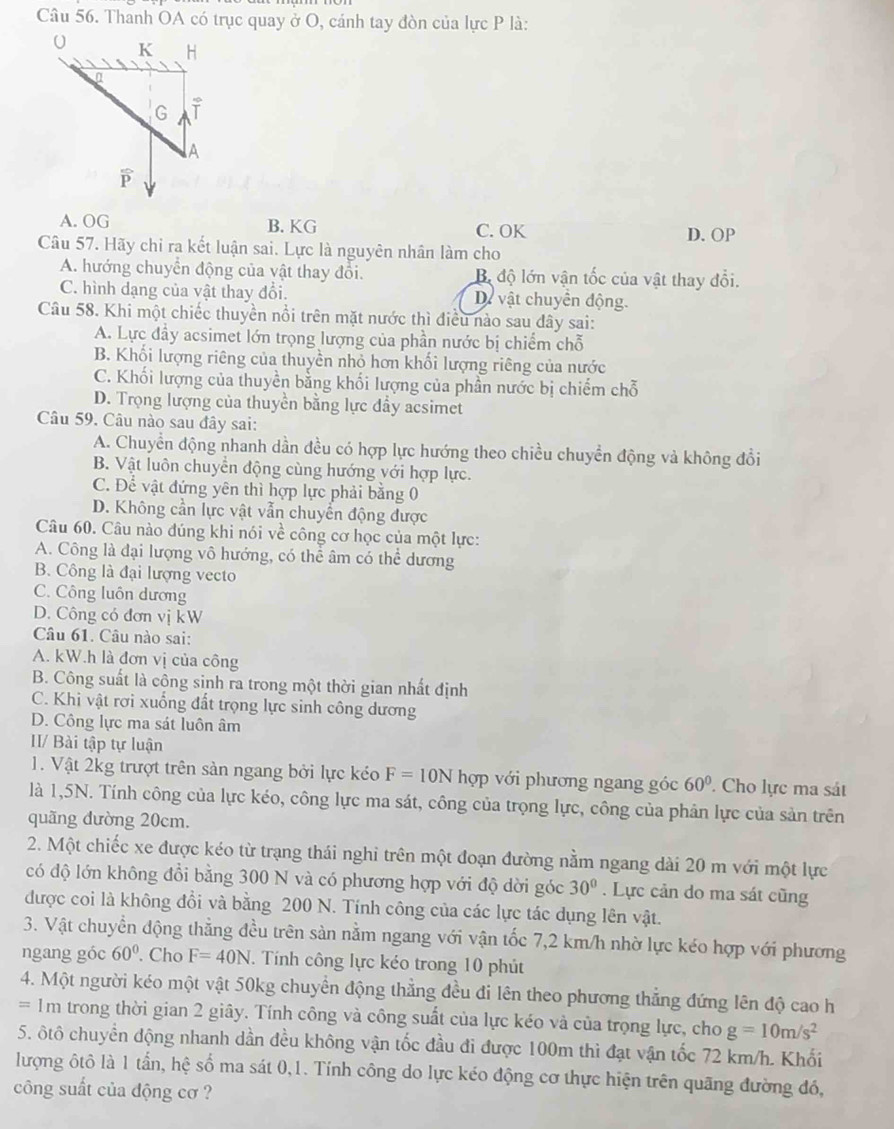 Thanh OA có trục quay ở O, cánh tay đòn của lực P là:
A. OG B. KG C. OK D. OP
Câu 57. Hãy chỉ ra kết luận sai. Lực là nguyên nhân làm cho
A. hướng chuyển động của vật thay đổi. Bộ độ lớn vận tốc của vật thay đổi.
C. hình dạng của vật thay đổi. Dự vật chuyển động.
Câu 58. Khi một chiếc thuyền nổi trên mặt nước thì điều nào sau đây sai:
A. Lực đầy acsimet lớn trọng lượng của phần nước bị chiếm chỗ
B. Khối lượng riêng của thuyền nhỏ hơn khối lượng riêng của nước
C. Khối lượng của thuyền bằng khối lượng của phần nước bị chiếm chỗ
D. Trọng lượng của thuyền bằng lực đẩy acsimet
Câu 59. Câu nào sau đây sai:
A. Chuyển động nhanh dần đều có hợp lực hướng theo chiều chuyển động và không đổi
B. Vật luôn chuyển động cùng hướng với hợp lực.
C. Để vật đứng yên thì hợp lực phải bằng 0
D. Không cần lực vật vẫn chuyển động được
Câu 60. Câu nào đúng khi nói về công cơ học của một lực:
A. Công là đại lượng vô hướng, có thể âm có thể dương
B. Công là đại lượng vecto
C. Công luôn dương
D. Công có đơn vị kW
Câu 61. Câu nào sai:
A. kW.h là đơn vị của công
B. Công suất là công sinh ra trong một thời gian nhất định
C. Khi vật rơi xuống đất trọng lực sinh công dương
D. Công lực ma sát luôn âm
II/ Bài tập tự luận
1. Vật 2kg trượt trên sản ngang bởi lực kéo F=10N hợp với phương ngang góc 60°. Cho lực ma sát
là 1,5N. Tính công của lực kéo, công lực ma sát, công của trọng lực, công của phân lực của sản trên
quãng dường 20cm.
2. Một chiếc xe được kéo từ trạng thái nghi trên một đoạn đường nằm ngang dài 20 m với một lực
có độ lớn không đổi bằng 300 N và có phương hợp với độ dời góc 30°. Lực cản do ma sát cũng
được coi là không đổi và bằng 200 N. Tính công của các lực tác dụng lên vật.
3. Vật chuyển động thẳng đều trên sàn nằm ngang với vận tốc 7,2 km/h nhờ lực kéo hợp với phương
ngang góc 60°. Cho F=40N. Tính công lực kéo trong 10 phút
4. Một người kéo một vật 50kg chuyển động thẳng đều đi lên theo phương thẳng đứng lên độ cao h
== 1m trong thời gian 2 giây. Tính công và công suất của lực kéo và của trọng lực, cho g=10m/s^2
5. ôtô chuyển động nhanh dần đều không vận tốc đầu đi được 100m thì đạt vận tốc 72 km/h. Khối
lượng ôtô là 1 tần, hệ số ma sát 0,1. Tính công do lực kéo động cơ thực hiện trên quãng đường đó,
công suất của động cơ ?