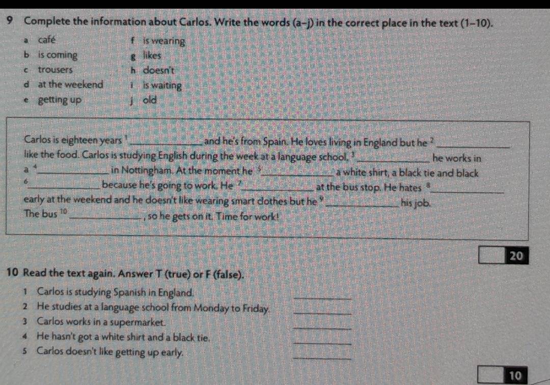 Complete the information about Carlos. Write the words (a-j) in the correct place in the text (1-10).
a café f is wearing
b is coming g likes
c trousers h doesn't
d at the weekend ǐ is waiting
e getting up j old
Carlos is eighteen years 1_ and he's from Spain. He loves living in England but he ?_
like the food. Carlos is studying English during the week at a language school. ' _he works in
a 4 _
in Nottingham. At the moment he _a white shirt, a black tie and black
6
_because he's going to work. He ?_ at the bus stop. He hates "_
early at the weekend and he doesn't like wearing smart cothes but he ? _his job.
The bus 10 _ , so he gets on it. Time for work!
20
10 Read the text again. Answer T (true) or F (false).
1 Carlos is studying Spanish in England.
_
2 He studies at a language school from Monday to Friday._
_
3 Carlos works in a supermarket.
4 He hasn't got a white shirt and a black tie.
_
5 Carlos doesn't like getting up early.
_
10