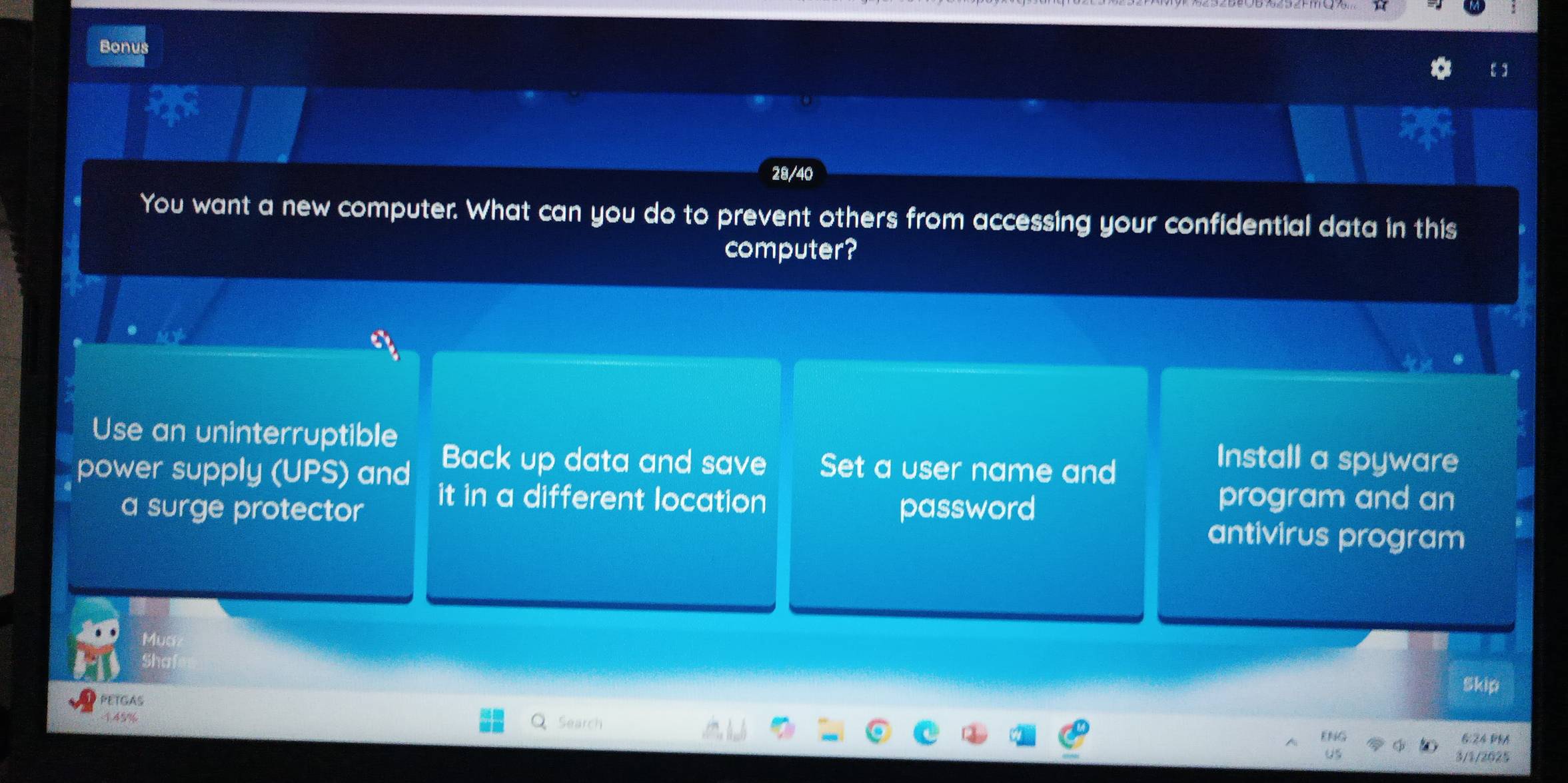 Bonus
28/40
You want a new computer. What can you do to prevent others from accessing your confidential data in this
computer?
x_1
Use an uninterruptible Install a spyware
power supply (UPS) and Back up data and save Set a user name and
it in a different location program and an
a surge protector password
antivirus program
Muc
sh
Skip
PETGAS
145%
Search
6:24 ĐRA
3/1/2025