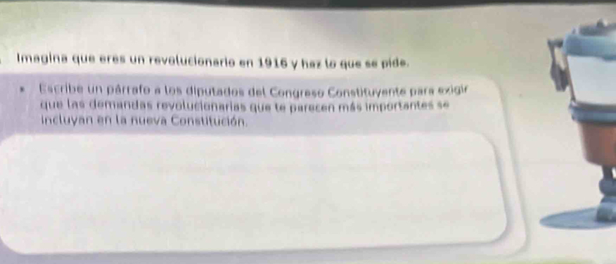 Imagina que eres un revolucionario en 1916 y haz lo que se pide. 
Escribe un párrafo a los diputados del Congreso Constituyente para exigin 
que las demandas revolucionarias que te parecen más importantes se 
ncluyan en la nueva Constitución.