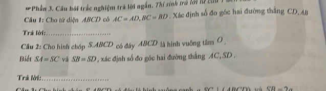 Phần 3. Câu hội trấc nghiệm trả lời ngắn. Thí sinh trả lời lữ con 
Câu 1: Cho tứ diện ABCD có AC=AD, BC=BD. Xác định số đo góc hai đường thắng CD, AB
Trả lời:_ 
Câu 2: Cho hình chóp S. ABCD có đây ABCD là hình vuỡng tâm O , 
Biết SA=SC và SB=SD , xác định số đo góc hai đường thắng AC, SD. 
Trả lời:_
CR=2a