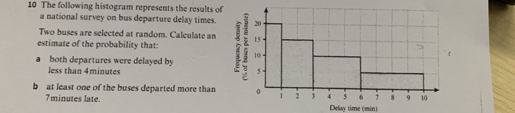 The following histogram represents the results of 
a national survey on bus departure delay times. 
Two buses are selected at random. Calculate an 
estimate of the probability that: 
a both departures were delayed by 
less than 4minutes
bat least one of the buses departed more than
7minutes late. Delay time (min)