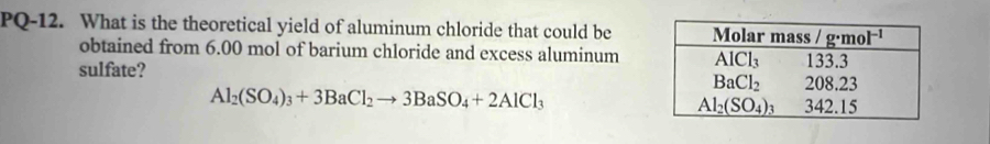 PQ-12. What is the theoretical yield of aluminum chloride that could be
obtained from 6.00 mol of barium chloride and excess aluminum
sulfate?
Al_2(SO_4)_3+3BaCl_2to 3BaSO_4+2AlCl_3