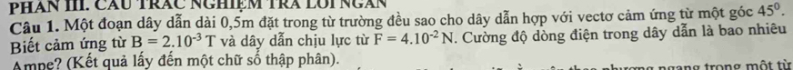 PHăn III. Cầu Trăc NgHiệm Trà lOi Ngàn 
Câu 1. Một đoạn dây dẫn dài 0,5m đặt trong từ trường đều sao cho dây dẫn hợp với vectơ cảm ứng từ một góc 45°. 
Biết cảm ứng từ B=2.10^(-3)T và dây dẫn chịu lực từ F=4.10^(-2)N. Cường độ dòng điện trong dây dẫn là bao nhiêu 
Ampe? (Kết quả lấy đến một chữ số thập phân). 
ngang trong một từ