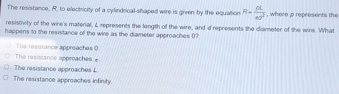 The resistance, R, to electricity of a cylindrical-shaped wire is given by the equation R= rho L/π d^2  , where p represents the
resistivity of the wire's material, L represents the length of the wire, and d represents the diameter of the wire. What
happens to the resistance of the wire as the diameter approaches (?
The resistance approaches 0.
The resistance approaches
The resistance approaches L
The resistance approaches infinity.