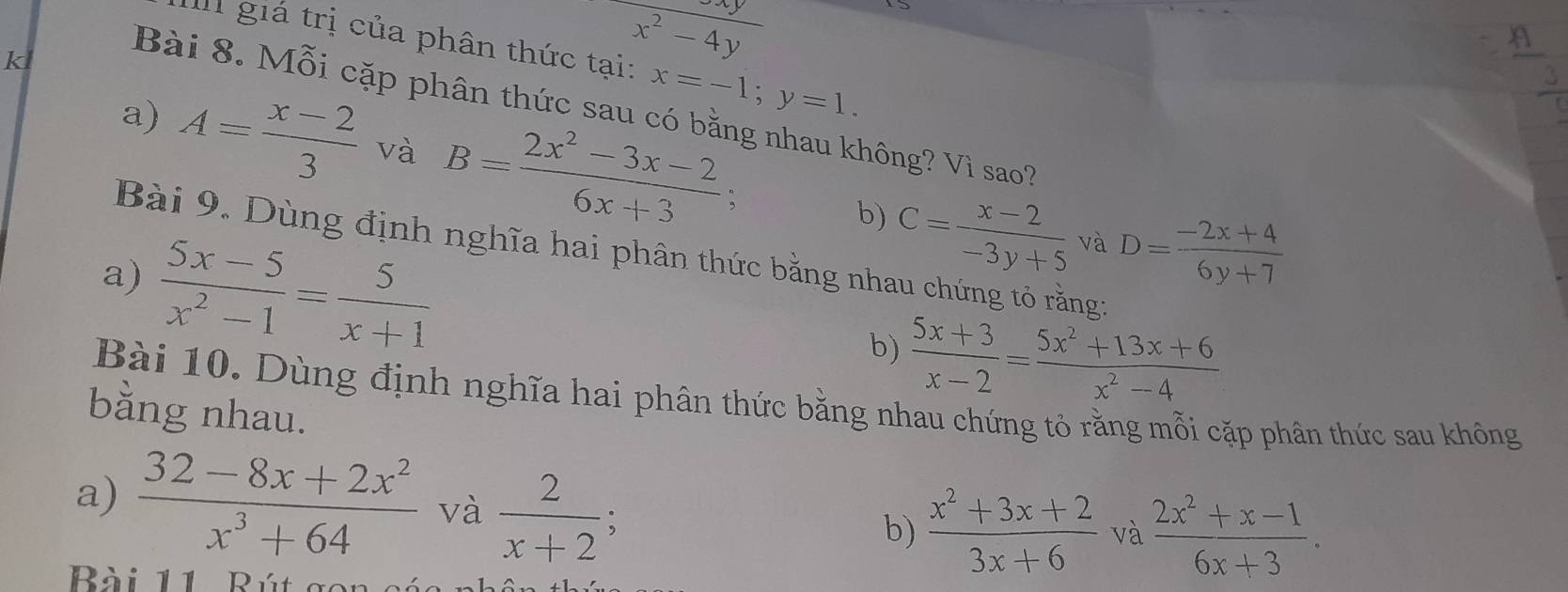 giá trị của phân thức x=-1; y=1. 
k
beginarrayr x^2-4y +endarray
Bài 8. Mỗi cặp phân thức sau có bằng nhau không? V_ sao?
a) A= (x-2)/3  và B= (2x^2-3x-2)/6x+3 ;
b) C= (x-2)/-3y+5  và D= (-2x+4)/6y+7 
Bài 9. Dùng định nghĩa hai phân thức bằng nhau chứng tỏ rằng:
a)  (5x-5)/x^2-1 = 5/x+1 
b)  (5x+3)/x-2 = (5x^2+13x+6)/x^2-4 
Bài 10. Dùng định nghĩa hai phân thức bằng nhau chứng tỏ rằng mỗi cặp phân thức sau không
bằng nhau.
a)  (32-8x+2x^2)/x^3+64  và  2/x+2 ; b)  (x^2+3x+2)/3x+6  và  (2x^2+x-1)/6x+3 . 
Bài 11 Bút gon