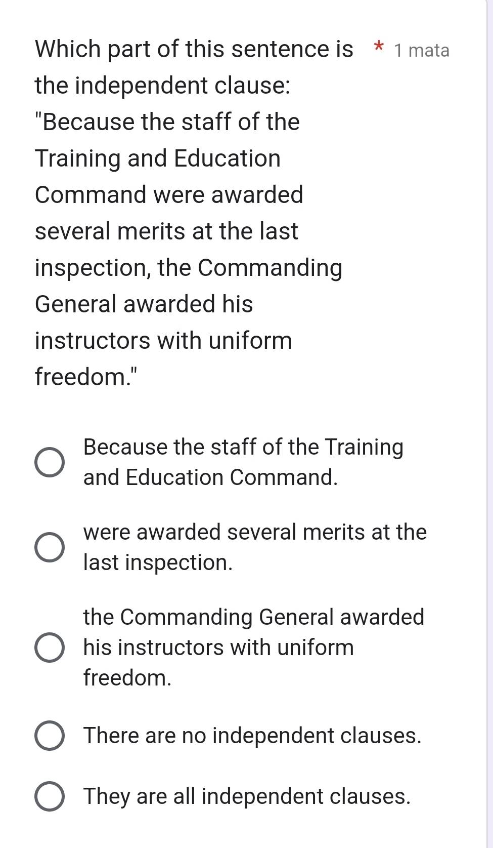 Which part of this sentence is * 1 mata
the independent clause:
"Because the staff of the
Training and Education
Command were awarded
several merits at the last
inspection, the Commanding
General awarded his
instructors with uniform
freedom."
Because the staff of the Training
and Education Command.
were awarded several merits at the
last inspection.
the Commanding General awarded
his instructors with uniform
freedom.
There are no independent clauses.
They are all independent clauses.