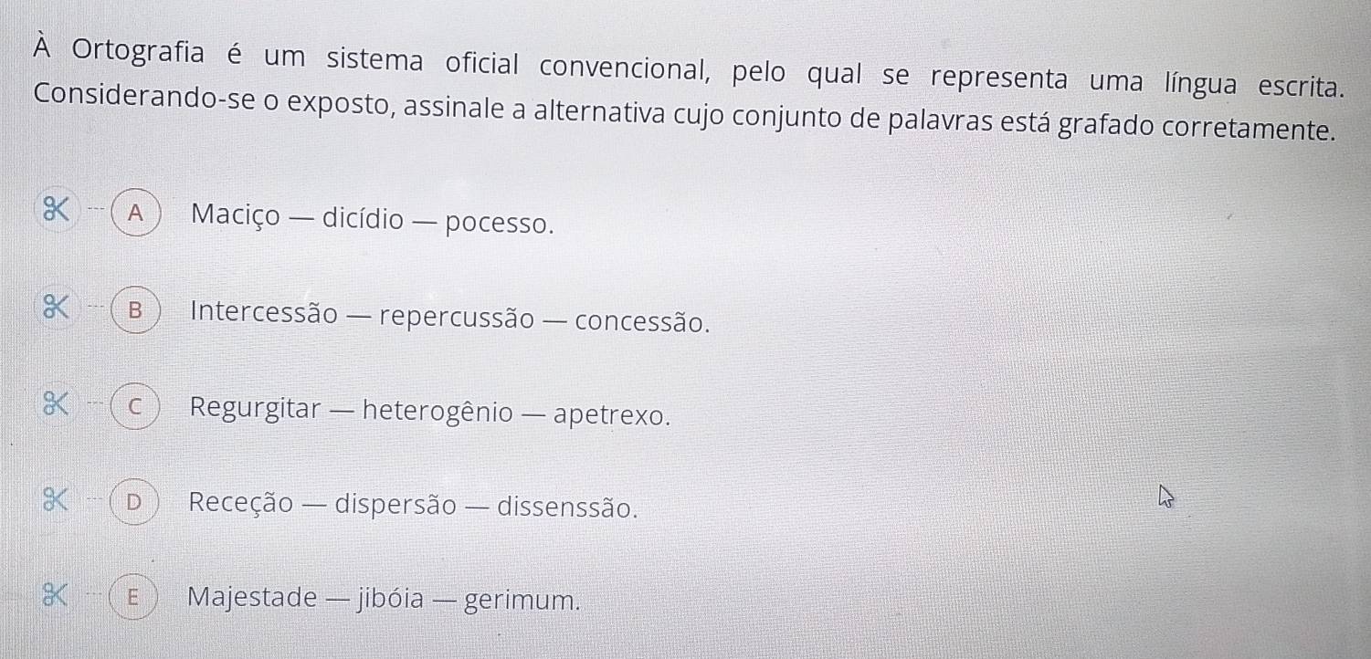 À Ortografia é um sistema oficial convencional, pelo qual se representa uma língua escrita.
Considerando-se o exposto, assinale a alternativa cujo conjunto de palavras está grafado corretamente.
 A ) Maciço — dicídio — pocesso.
B ) Intercessão — repercussão — concessão.
- ( c ) Regurgitar — heterogênio — apetrexo.
Q --- D ) Receção — dispersão — dissenssão.
E  Majestade — jibóia — gerimum.