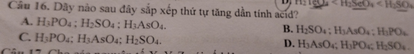 H_2TeO_4
Câu 16. Dây nào sau đây sắp xếp thứ tự tăng dần tính acid?
A. H_3PO_4; H_2SO_4; H_3AsO_4.
B. H_2SO_4; H_3AsO_4; H_3PO_4.
C. H_3PO_4; H_3AsO_4; H_2SO_4.
D. H_3AsO_4; H_3PO_4; H_2SO_4.