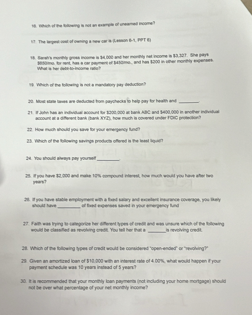 Which of the following is not an example of uneared income? 
17. The largest cost of owning a new car is (Lesson 6-1, PPT 6) 
18. Sarah's monthly gross income is $4,000 and her monthly net income is $3,327. She pays
$650/mo. for rent, has a car payment of $450/mo., and has $200 in other monthly expenses. 
What is her debt-to-income ratio? 
19. Which of the following is not a mandatory pay deduction? 
20. Most state taxes are deducted from paychecks to help pay for health and_ 
21. If John has an individual account for $200,000 at bank ABC and $400,000 in another individual 
account at a different bank (bank XYZ), how much is covered under FDIC protection? 
22. How much should you save for your emergency fund? 
23. Which of the following savings products offered is the least liquid? 
24. You should always pay yourself_ 
25. If you have $2,000 and make 10% compound interest, how much would you have after two
years? 
26. If you have stable employment with a fixed salary and excellent insurance coverage, you likely 
should have_ of fixed expenses saved in your emergency fund 
27. Faith was trying to categorize her different types of credit and was unsure which of the following 
would be classified as revolving credit. You tell her that a _is revolving credit. 
28. Which of the following types of credit would be considered "open-ended" or "revolving?” 
29. Given an amortized loan of $10,000 with an interest rate of 4.00%, what would happen if your 
payment schedule was 10 years instead of 5 years? 
30. It is recommended that your monthly loan payments (not including your home mortgage) should 
not be over what percentage of your net monthly income?