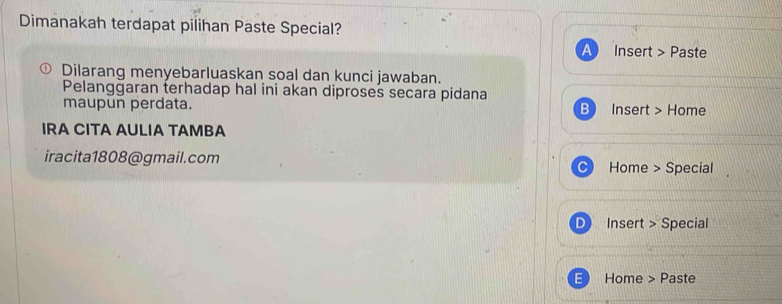 Dimanakah terdapat pilihan Paste Special? 
Insert > Paste 
Dilarang menyebarluaskan soal dan kunci jawaban. 
Pelangğaran terhadap hal ini akan diproses secara pidana 
maupun perdata. B Insert > Home 
IRA CITA AULIA TAMBA 
iracita1808@gmail.com Home > Special 
Insert > Special 
Home > Paste