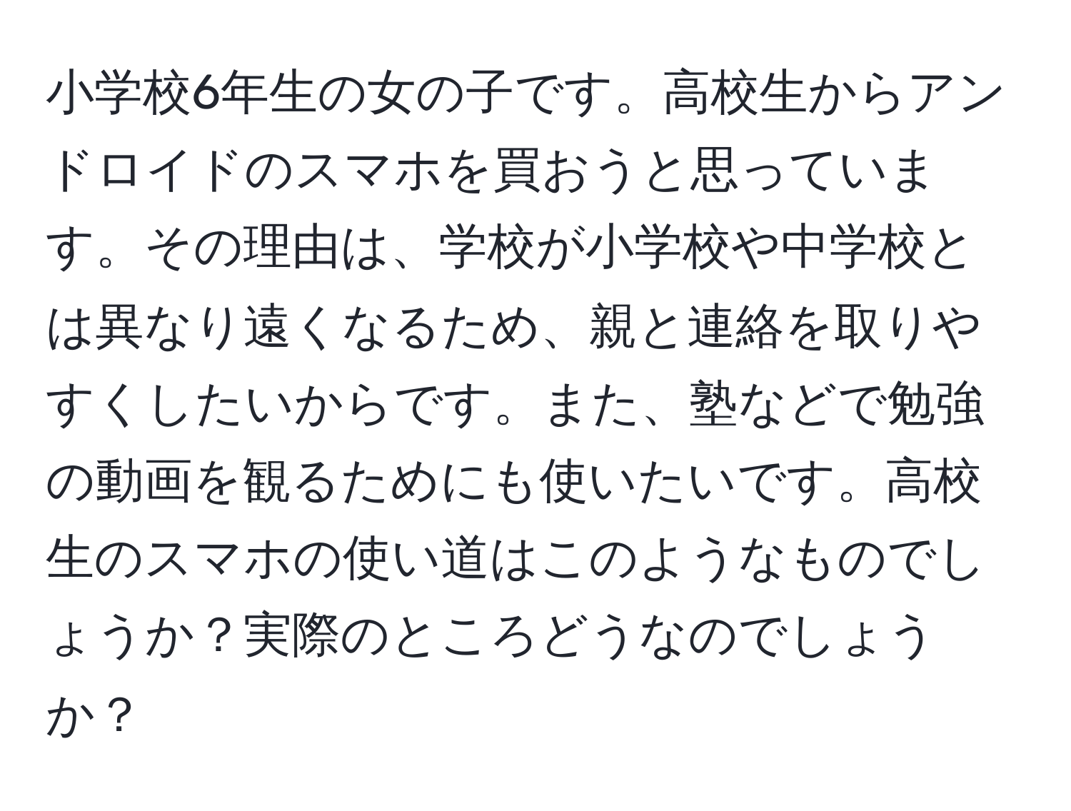 小学校6年生の女の子です。高校生からアンドロイドのスマホを買おうと思っています。その理由は、学校が小学校や中学校とは異なり遠くなるため、親と連絡を取りやすくしたいからです。また、塾などで勉強の動画を観るためにも使いたいです。高校生のスマホの使い道はこのようなものでしょうか？実際のところどうなのでしょうか？