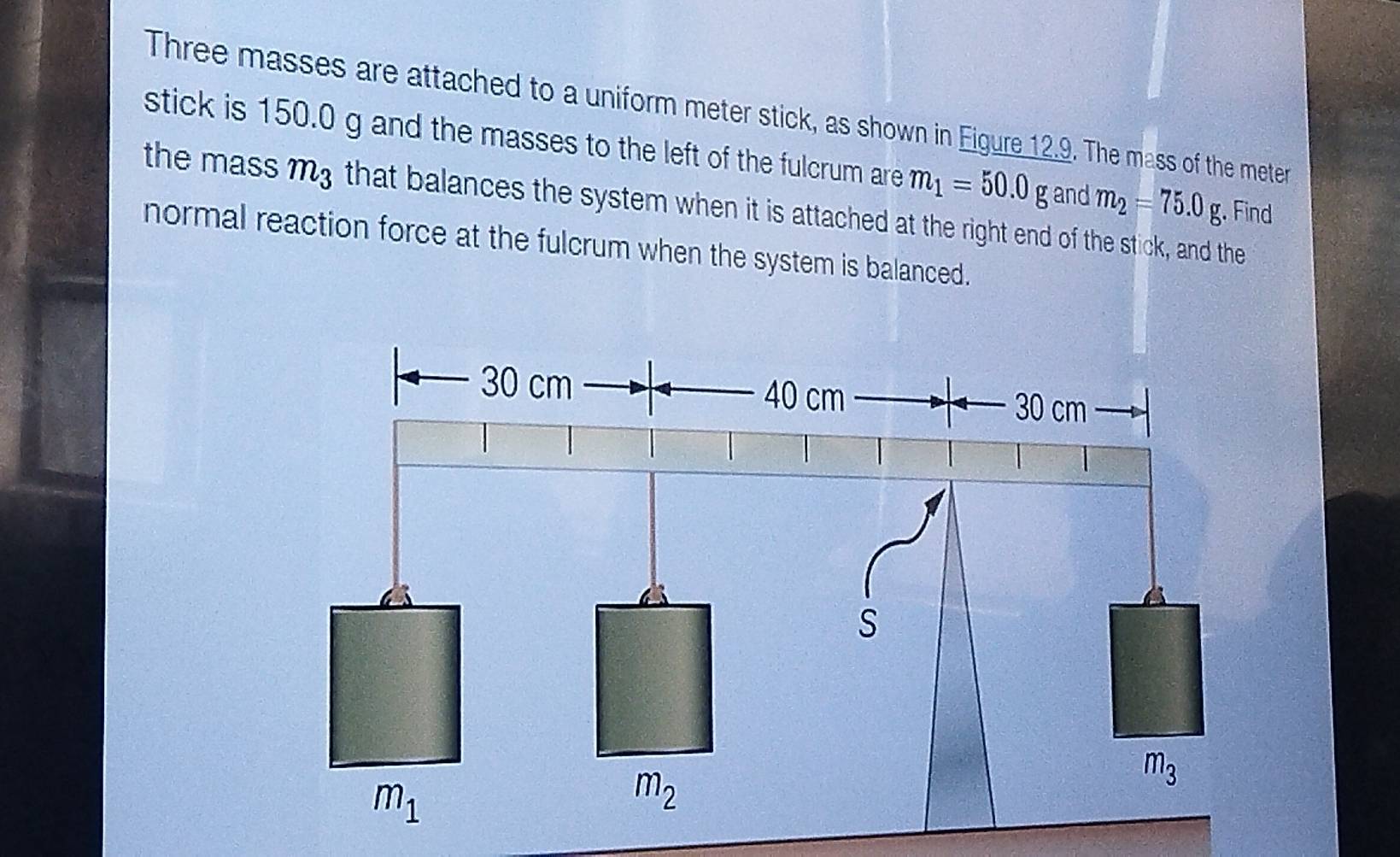 Three masses are attached to a uniform meter stick, as shown in Eigure 12.9. The mass of the meter
stick is 150.0 g and the masses to the left of the fulcrum are m_1=50.0g
the mass m3 that balances the system when it is attached at the right end of the stick, and the m_2=75.0g and
. Find
normal reaction force at the fulcrum when the system is balanced.