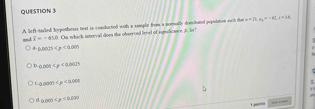 A left-tailed hypothesis test is conducted with a sample from a normally distributed population such that n=21, mu _0=-62, s=3.6, 
and overline x=-65.0. On which interval does the observed level of significance, p, lie?
a. 0.0025 If
fa
b. 0.001
C. 0.0005
S.
d. 0.005
alte
1 points Save Answer