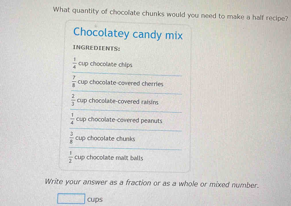 What quantity of chocolate chunks would you need to make a half recipe? 
Chocolatey candy mix 
INGREDIENTS: 
_
 1/4  cup chocolate chips
 7/8  cup chocolate-covered cherries 
_
 2/3  cup chocolate-covered raisins 
_
 1/4  cup chocolate-covered peanuts 
_ 
_
 3/8  cup chocolate chunks
 1/2  cup chocolate malt balls 
_ 
Write your answer as a fraction or as a whole or mixed number. 
cups