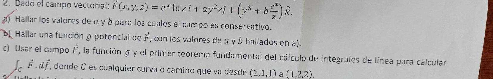 Dado el campo vectorial: vector F(x,y,z)=e^xln zhat i+ay^2zhat j+(y^3+b e^x/z )widehat k. 
b. Hallar una función g potencial de vector F , con los valores de α y b hallados en a). 
c) Usar el campo vector F , la función g y el primer teorema fundamental del cálculo de integrales de línea para calcular
∈t _Cvector F.dvector f, , donde C es cualquier curva o camino que va desde (1,1,1) a (1,2,2).