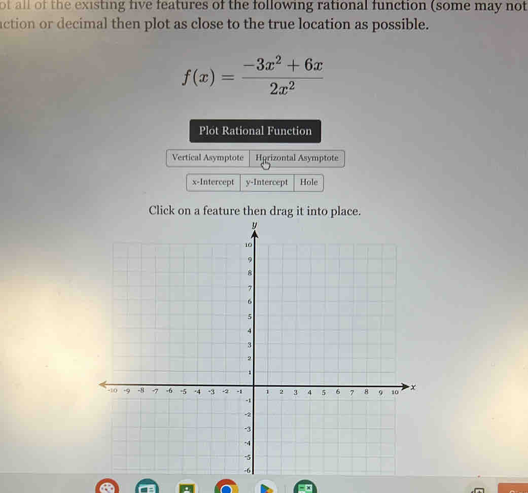 of all of the existing five features of the following rational function (some may not
action or decimal then plot as close to the true location as possible.
f(x)= (-3x^2+6x)/2x^2 
Plot Rational Function
Vertical Asymptote Hprizontal Asymptote
x-Intercept y-Intercept Hole
Click on a feature then drag it into place.