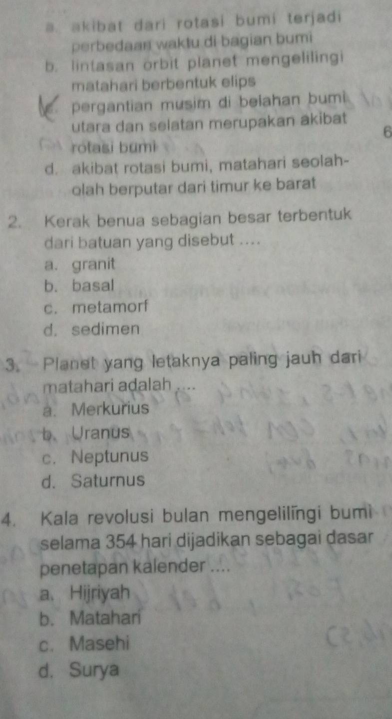 a. akibat dari rotasi bumi terjadi
perbedaan waktu di bagian bumi
b. lintasan orbit planet mengelilingi
matahari berbentuk elips
pergantian musim di belahan bumi 
utara dan selatan merupakan akibat
6
rotasi bumi
d. akibat rotasi bumi, matahari seolah-
olah berputar dari timur ke barat
2. Kerak benua sebagian besar terbentuk
dari batuan yang disebut ....
a. granit
b. basal
c. metamorf
d. sedimen
3. Planet yang letaknya paling jauh dari
matahari aḍalah
a. Merkurius
b Uranus
c. Neptunus
d. Saturnus
4. Kala revolusi bulan mengelilingi bumi
selama 354 hari dijadikan sebagai dasar
penetapan kalender ....
a、 Hijriyah
b. Matahari
c. Masehi
d. Surya