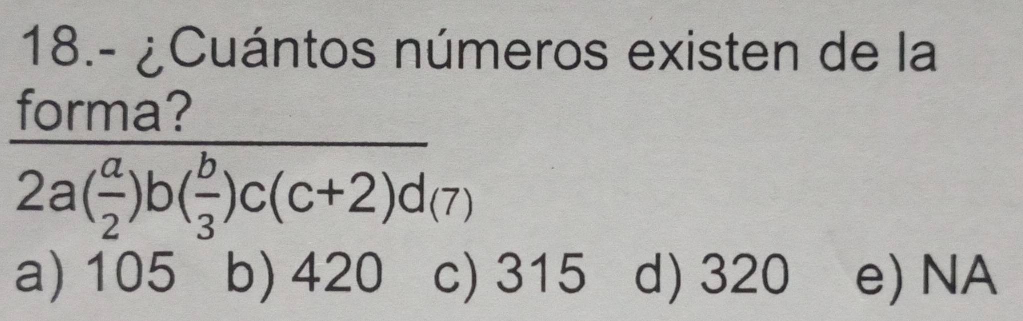 18.- ¿Cuántos números existen de la
frac forma?2a( a/2 )b( b/3 )c(c+2)d(7)
a) 105 b) 420 c) 315 d) 320 e) NA