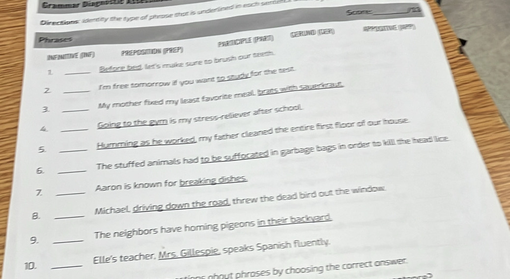 Gramar Dagnoete Ar 
Soore _a 
Directions: identity the type of phrose that is underined in each semer 
C (1) * () 
Phrases 
PARMDIPUE (PART) 
INFINITIVE (INF) PREPORIION (PREP) 
1 Before bed, let's make sure to brush our teeth. 
2 _I'm free tomorrow if you want to study for the test. 
3 _My mother fixed my least favorite meal, brats with sauerkraut. 
4 _Going to the gym is my stress-relliever after school. 
5. __Hurnming as he worked, my father cleaned the entire first floor of our house. 
6._ 
The stuffed animals had to be suffocated in garbage bags in order to kill the head lice. 
7 _Aaron is known for breaking dishes. 
B. 
Michael, driving down the road, threw the dead bird out the window. 
9. __The neighbors have homing pigeons in their backyard. 
Elle's teacher, Mrs. Gillespie, speaks Spanish fluently. 
10._ 
or about phrases by choosing the correct answer.