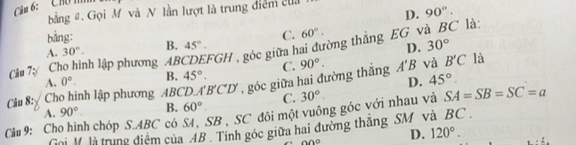 ''' Chú m
bằng # Gọi M và N lần lượt là trung điểm ca
bằng: D. 90°.
A. 30°. B. 45°. D. 30°
Câu 7ự Cho hình lập phương ABCDEFGH , góc giữa hai đường thắng C. 60°. EG và BC là:
A. 0°. B. 45°. C. 90°. 
và B'C là
D. 45°. 
Câu 8: Cho hình lập phương ABCD.. A'B'C'D' , góc giữa hai đường thắng A'B
A. 90° B. 60° C. 30°. 
Cu 9: Cho hình chóp S. ABC có S4, SB , SC đôi một vuông góc với nhau và SA=SB=SC=a
Nội M là trung điểm của AB. Tính góc giữa hai đường thắng SM và BC
0°
D. 120°.