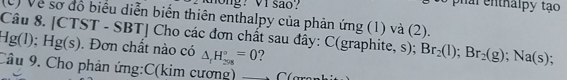 long? Vi são? phal enthalpy tạo 
(c) Về sơ đô biểu diễn biến thiên enthalpy của phản ứng (1) và (2). 
Câu 8. [CTST - SBT] Cho các đơn chất sau đây: C(graphite, s); Br_2(l); Br_2(g); Na(s)
Hg( l); Hg(s). Đơn chất nào có △ _fH_(298)°=0 ? 
Câu 9. Cho phản ứng:C(kim cương)