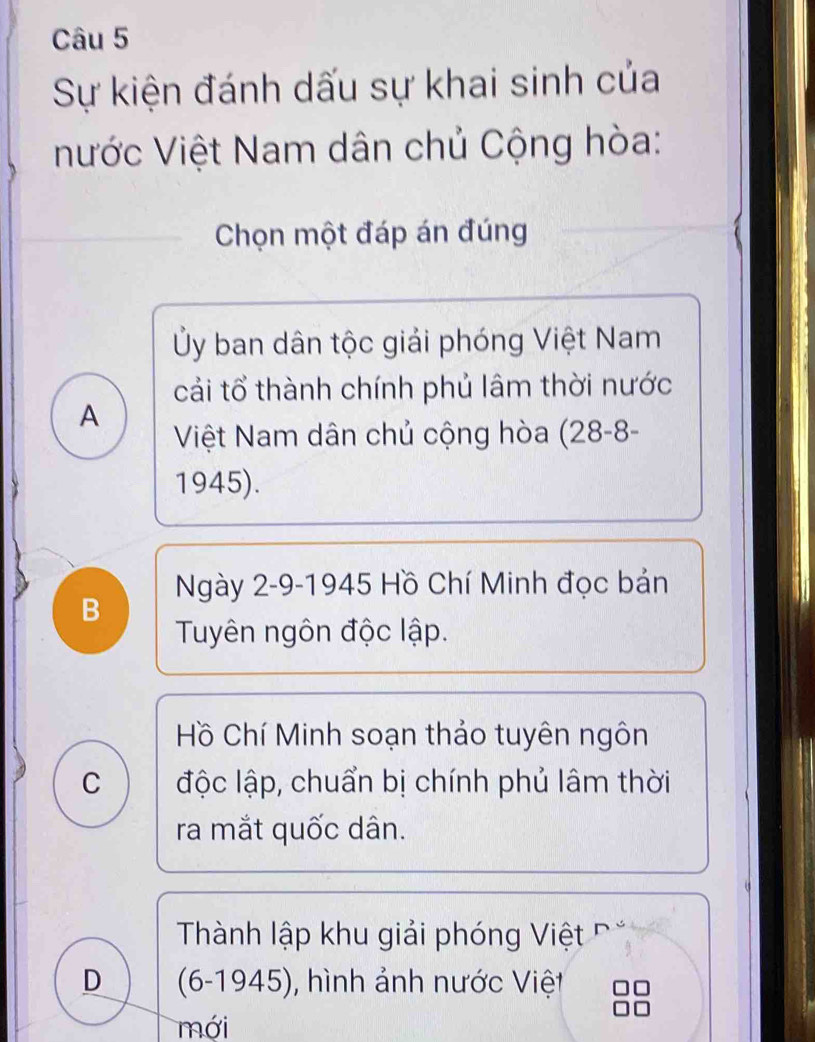 Sự kiện đánh dấu sự khai sinh của
nước Việt Nam dân chủ Cộng hòa:
Chọn một đáp án đúng
Ủy ban dân tộc giải phóng Việt Nam
cải tổ thành chính phủ lâm thời nước
A
Việt Nam dân chủ cộng hòa (28-8-
1945).
Ngày 2-9-1945 Hồ Chí Minh đọc bản
B
Tuyên ngôn độc lập.
Hồ Chí Minh soạn thảo tuyên ngôn
C độc lập, chuẩn bị chính phủ lâm thời
ra mắt quốc dân.
Thành lập khu giải phóng Việt
D (6-1945), hình ảnh nước Việt
mới