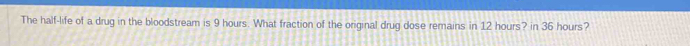 The half-life of a drug in the bloodstream is 9 hours. What fraction of the original drug dose remains in 12 hours? in 36 hours?