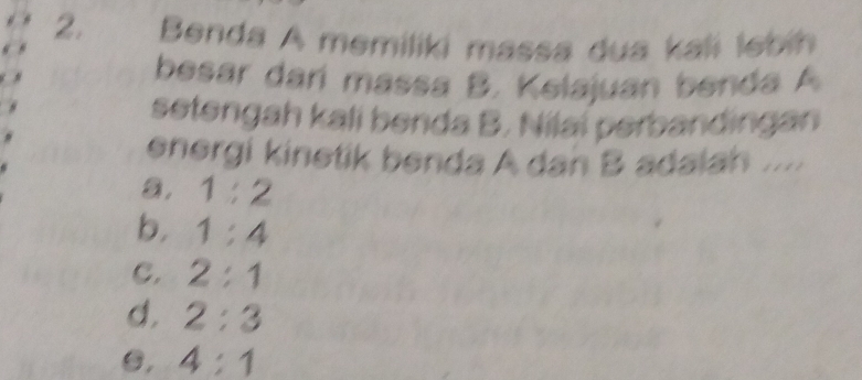 Benda A memiliki massa dua kali lebih
besar darí massa B. Kelajuan benda A
setengah kali benda B. Nilai perbandingan
energi kinetik benda A dan B adaiah .....
a. 1:2
b. 1:4
C. 2:1
d. 2:3
C, 4:1