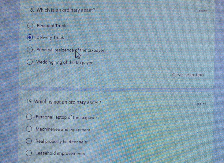 Which is an ordinary asset? s paint
Personal Truck
Delivery Truck
Principal residence of the taxpayer
Wedding ring of the taxpayer
Clear selection
19. Which is not an ordinary asset? 1 ppint
Personal laptop of the taxpayer
Machineries and equipment
Real property held for sale
Leasehold improvements