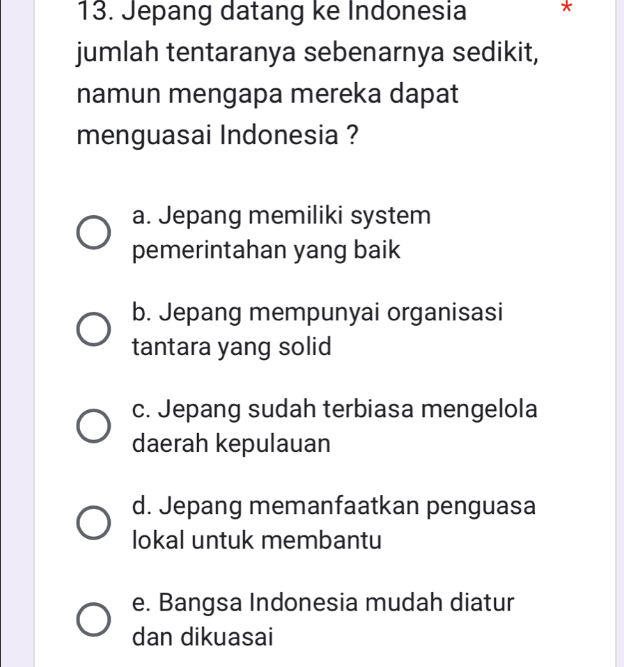 Jepang datang ke Indonesia
*
jumlah tentaranya sebenarnya sedikit,
namun mengapa mereka dapat
menguasai Indonesia ?
a. Jepang memiliki system
pemerintahan yang baik
b. Jepang mempunyai organisasi
tantara yang solid
c. Jepang sudah terbiasa mengelola
daerah kepulauan
d. Jepang memanfaatkan penguasa
lokal untuk membantu
e. Bangsa Indonesia mudah diatur
dan dikuasai