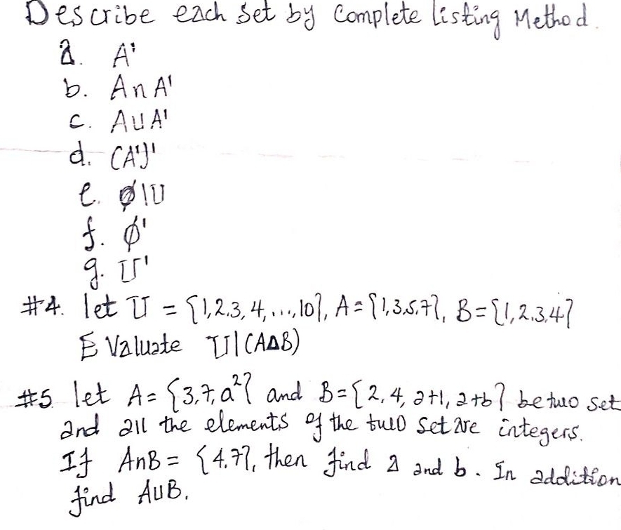 Describe each set by complete listing Method. 
a. A'
b. A∩ A'
C. A∪ A'
d. (A')'
e. varnothing |U
f. phi '
9. 15^1
#4. let U= 1,2,3,4,·s ,10 , A= 1,3,5,7 , B= 1,2,3,4
E Valuate TJparallel C_/ AAB) 
s let A= 3,7,a^2 and B= 2,4,2+1,2+b betwo set 
and all the elements of the twlo set are integers. 
If A∩ B= 4,7 , then find 2 and b. In addition 
find A∪ B.