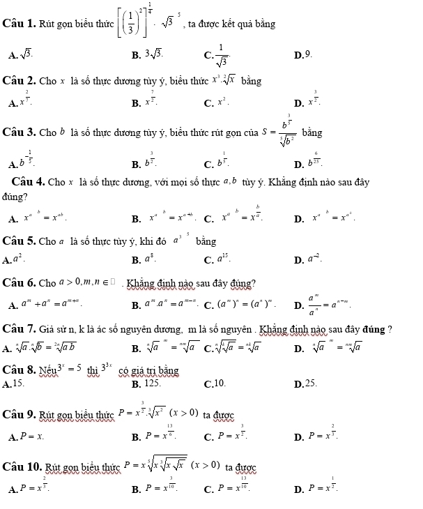 Rút gọn biểu thức [( 1/3 )^2]^ 1/4 · sqrt 3^(5 , ta được kết quả bằng
A. sqrt(3). B. 3sqrt 3). C.  1/sqrt(3) . D.9.
Câu 2. Cho x là số thực dương tùy ý, biểu thức x^3· sqrt[2](x) bằng
A. x^(frac 2)7. x^(frac 7)2. C. x^2. D. x^(frac 3)2.
B.
Câu 3. Cho b là số thực dương tùy ý, biểu thức rút gọn của S=frac b^(frac 3)5sqrt[5](b^2) bằng
A. b^(-frac 1)5. b^(frac 3)2. C. b^(frac 1)5. D. b^(frac 6)25.
B.
Câu 4. Cho x là số thực dương, với mọi số thực đ,b tùy ý. Khẳng định nào sau đây
đúng?
A. x^(a^b)=x^(ab). B. x^(a^b)=x^(a+b) C. x^(a^b)=x^(frac b)a. D. x^(a^b)=x^(a^c).
Câu 5. Cho # là số thực tùy ý, khi đó a^3 bằng
A. a^2. B. a^8. C. a^(15). D. a^(-2).
Câu 6. Cho a>0,m,n∈ □ Khẳng định nào sau đây đúng?
A. a^m+a^n=a^(m+n). B. a^m a^n=a^(m-n) C. (a^n)^n=(a^n)^m. D.  a^n/a^n =a^(n-n).
Câu 7. Giả sử n, k là ác số nguyên dương, m là số nguyên . Khẳng định nào sau đây đúng ?
A. sqrt[n](a).sqrt[n](b)=sqrt[2n](ab) B. sqrt[na^(m=sqrt nn](a) C. sqrt [n]sqrt [k]a)=sqrt[nk](a) D. sqrt [n]a^(n=sqrt [nn]a)
Câu 8. Né u^(3x)=5 thì 3^(3x) có giá tri bằng
A.15. B. 125. C.10. D.25.
Câu 9. Rút gọn biểu thức P=x^(frac 3)2· sqrt[3](x^2)(x>0) ta được
A. P=x. B. P=x^(frac 13)6. C. P=x^(frac 3)2. D. P=x^(frac 2)3.
Câu 10. Rút gọn biểu thức P=xsqrt[5](xsqrt [3]xsqrt x)(x>0) ta được
A. P=x^(frac 2)3. P=x^(frac 3)10. C. P=x^(frac 13)10. D. P=x^(frac 1)2.
B.