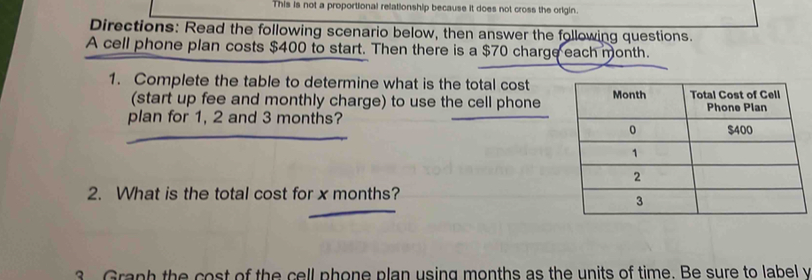 This is not a proportional relationship because it does not cross the origin. 
Directions: Read the following scenario below, then answer the following questions. 
A cell phone plan costs $400 to start. Then there is a $70 charge each month. 
1. Complete the table to determine what is the total cost 
(start up fee and monthly charge) to use the cell phone 
plan for 1, 2 and 3 months? 
2. What is the total cost for x months? 
3 Graph the cost of the cell phone plan using months as the units of time. Be sure to label y