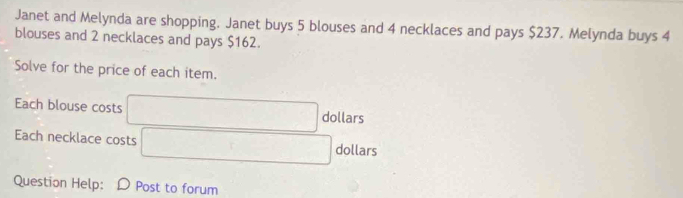 Janet and Melynda are shopping. Janet buys 5 blouses and 4 necklaces and pays $237. Melynda buys 4
blouses and 2 necklaces and pays $162. 
Solve for the price of each item. 
Each blouse costs
dollars
Each necklace costs dollars
Question Help: D Post to forum