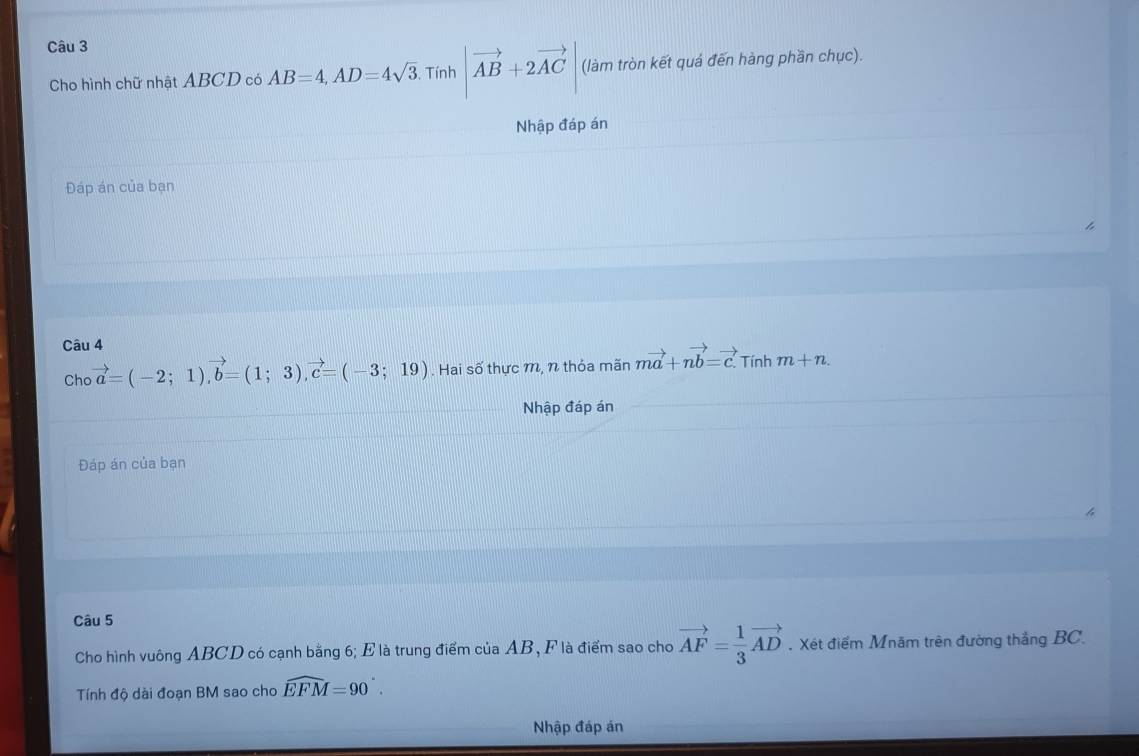 Cho hình chữ nhật ABCD có AB=4, AD=4sqrt(3) Tính |vector AB+2vector AC (làm tròn kết quá đến hàng phần chục). 
Nhập đáp án 
Đáp án của bạn 
Câu 4 Tính m+n. 
Cho vector a=(-2;1), vector b=(1;3), vector c=(-3;19). Hai số thực m, n thỏa mãn mvector a+nvector b=vector c. 
Nhập đáp án 
Đáp án của bạn 
Câu 5 
Cho hình vuông ABCD có cạnh bằng 6; E là trung điểm của AB, F là điểm sao cho vector AF= 1/3 vector AD. Xét điểm Mnăm trên đường thắng BC. 
Tính độ dài đoạn BM sao cho widehat EFM=90°. 
Nhập đáp án