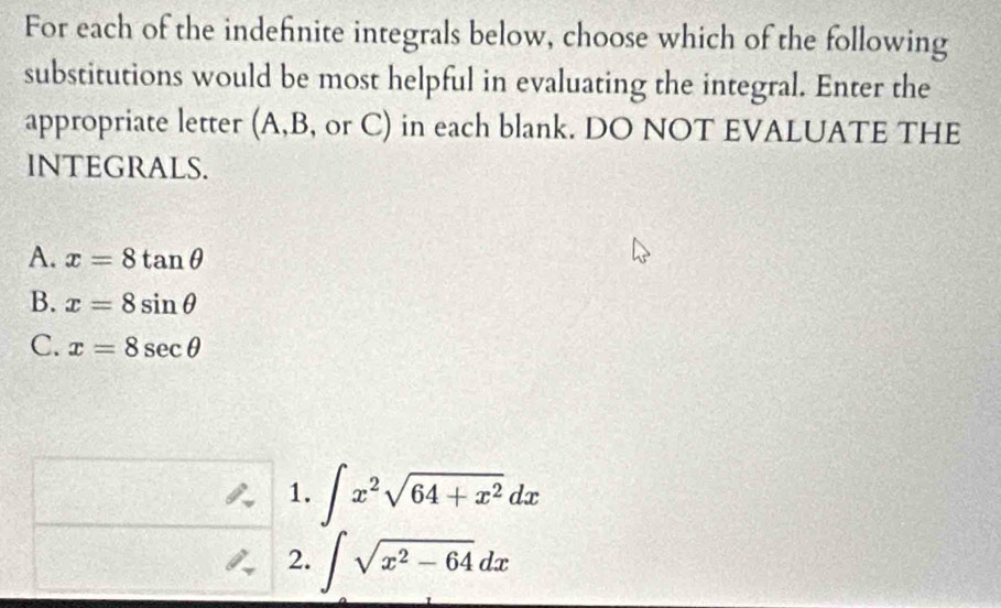 For each of the indefinite integrals below, choose which of the following
substitutions would be most helpful in evaluating the integral. Enter the
appropriate letter (A, B, or C) in each blank. DO NOT EVALUATE THE
INTEGRALS.
A. x=8tan θ
B. x=8sin θ
C. x=8sec θ
1. ∈t x^2sqrt(64+x^2)dx
2. ∈t sqrt(x^2-64)dx