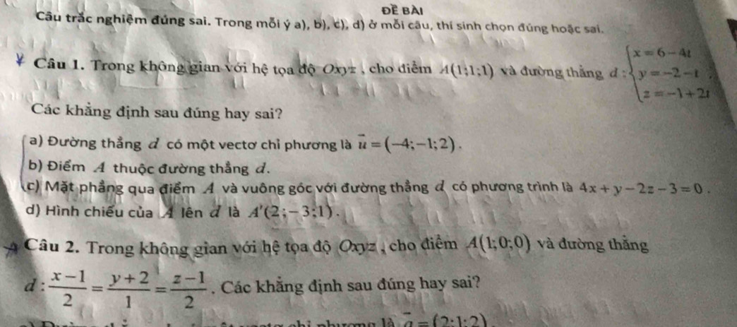 đE bài 
Câu trắc nghiệm đúng sai. Trong mỗi ý a), b), c), d) ở mỗi câu, thí sinh chọn đúng hoặc sai. 
Cầâu 1. Trong không gian với hệ tọa độ Oxyz , cho điểm A(1;1;1) và đường thắng d:beginarrayl x=6-4t y=-2-t z=-1+2tendarray.
Các khẳng định sau đúng hay sai? 
a) Đường thẳng đ có một vectơ chỉ phương là vector u=(-4;-1;2). 
b) Điểm A thuộc đường thẳng đ. 
(c) Mặt phẳng qua điểm A và vuông góc với đường thẳng đ có phương trình là 4x+y-2z-3=0. 
d) Hình chiếu của 4 lên đ là A'(2;-3;1). 
Câu 2. Trong không gian với hệ tọa độ Oxyz , cho điểm A(1;0;0) và đường thắng 
d:  (x-1)/2 = (y+2)/1 = (z-1)/2 . Các khẳng định sau đúng hay sai? 
cno là 2-(2· 1· 2)