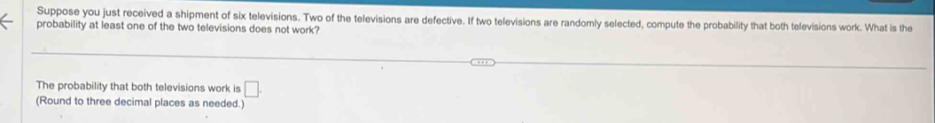 Suppose you just received a shipment of six televisions. Two of the televisions are defective. If two televisions are randomly selected, compute the probability that both televisions work. What is the 
probability at least one of the two televisions does not work? 
The probability that both televisions work is □. 
(Round to three decimal places as needed.)