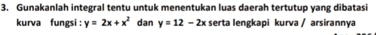 Gunakanlah integral tentu untuk menentukan luas daerah tertutup yang dibatasi
kurva fungsi : y=2x+x^2 dan y=12-2x serta lengkapi kurva / arsirannya