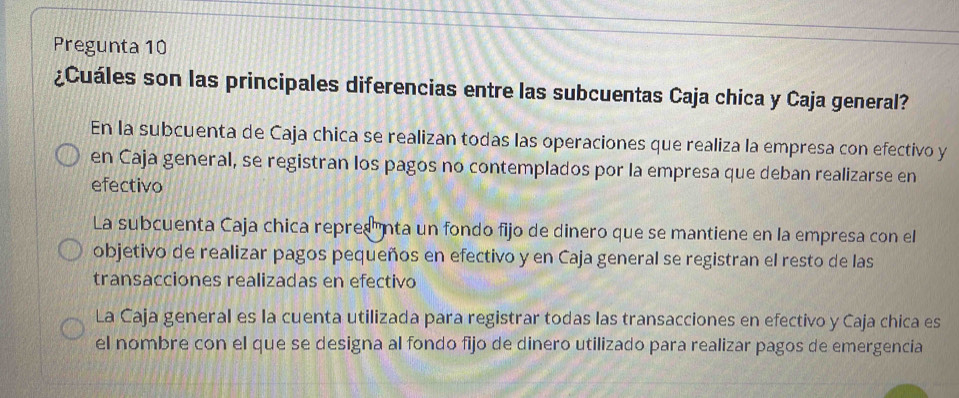 Pregunta 10
¿Cuáles son las principales diferencias entre las subcuentas Caja chica y Caja general?
En la subcuenta de Caja chica se realizan todas las operaciones que realiza la empresa con efectivo y
en Caja general, se registran los pagos no contemplados por la empresa que deban realizarse en
efectivo
La subcuenta Caja chica repres nta un fondo fijo de dinero que se mantiene en la empresa con el
objetivo de realizar pagos pequeños en efectivo y en Caja general se registran el resto de las
transacciones realizadas en efectivo
La Caja general es la cuenta utilizada para registrar todas las transacciones en efectivo y Caja chica es
el nombre con el que se designa al fondo fijo de dinero utilizado para realizar pagos de emergencia