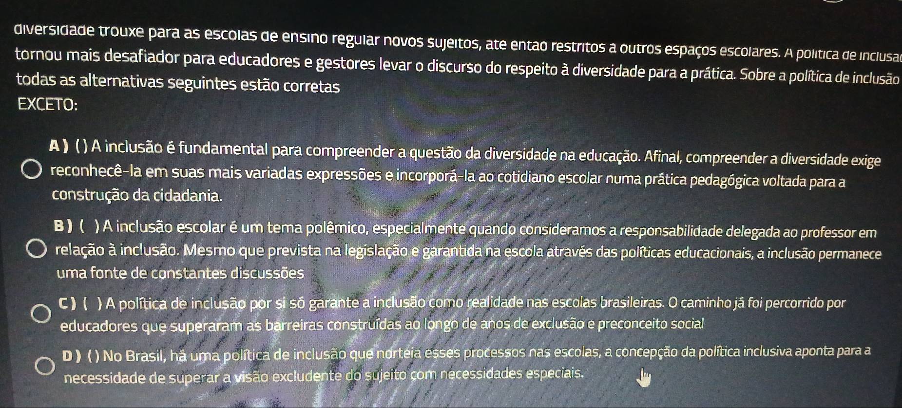 diversidade trouxe para as escolas de ensino regular novos sujeitos, ate então restritos a outros espaços escolares. A política de inclusas
tornou mais desafiador para educadores e gestores levar o discurso do respeito à diversidade para a prática. Sobre a política de inclusão
todas as alternativas seguintes estão corretas
EXCETO:
A ) ( ) A inclusão é fundamental para compreender a questão da diversidade na educação. Afinal, compreender a diversidade exige
reconhecê-la em suas mais variadas expressões e incorporá-la ao cotidiano escolar numa prática pedagógica voltada para a
construção da cidadania.
B ) ( ) A inclusão escolar é um tema polêmico, especialmente quando consideramos a responsabilidade delegada ao professor em
ielação à inclusão. Mesmo que prevista na legislação e garantida na escola através das políticas educacionais, a inclusão permanece
uma fonte de constantes discussões
C ) ( ) A política de inclusão por si só garante a inclusão como realidade nas escolas brasileiras. O caminho já foi percorrido por
educadores que superaram as barreiras construídas ao longo de anos de exclusão e preconceito social
D ) () No Brasil, há uma política de inclusão que norteia esses processos nas escolas, a concepção da política inclusiva aponta para a
necessidade de superar a visão excludente do sujeito com necessidades especiais.