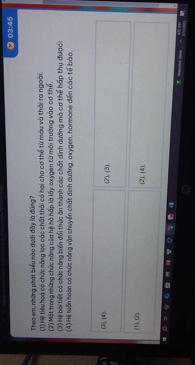 03:45 
Theo em, những phát biểu nào dưới đây là đúng?
(1) Hệ tiêu hoá có chức năng lọc các chất thải có hại cho cơ thể từ máu và thải ra ngoài.
(2) Một trong những chức năng của hệ hô hấp là lấy oxygen từ môi trường vào cơ thể.
(3) Hệ bài tiết có chức năng biến đổi thức ăn thành các chất dinh dưỡng mà cơ thể hấp thụ được.
(4) Hệ tuần hoàn có chức năng vận chuyển chất dinh dưỡng, oxygen, hormone đến các tế bào.
(3), (4). (2), (3).
(1), (2). (2), (4).
Watchlist ideas 6:57 AM
2/11/2025