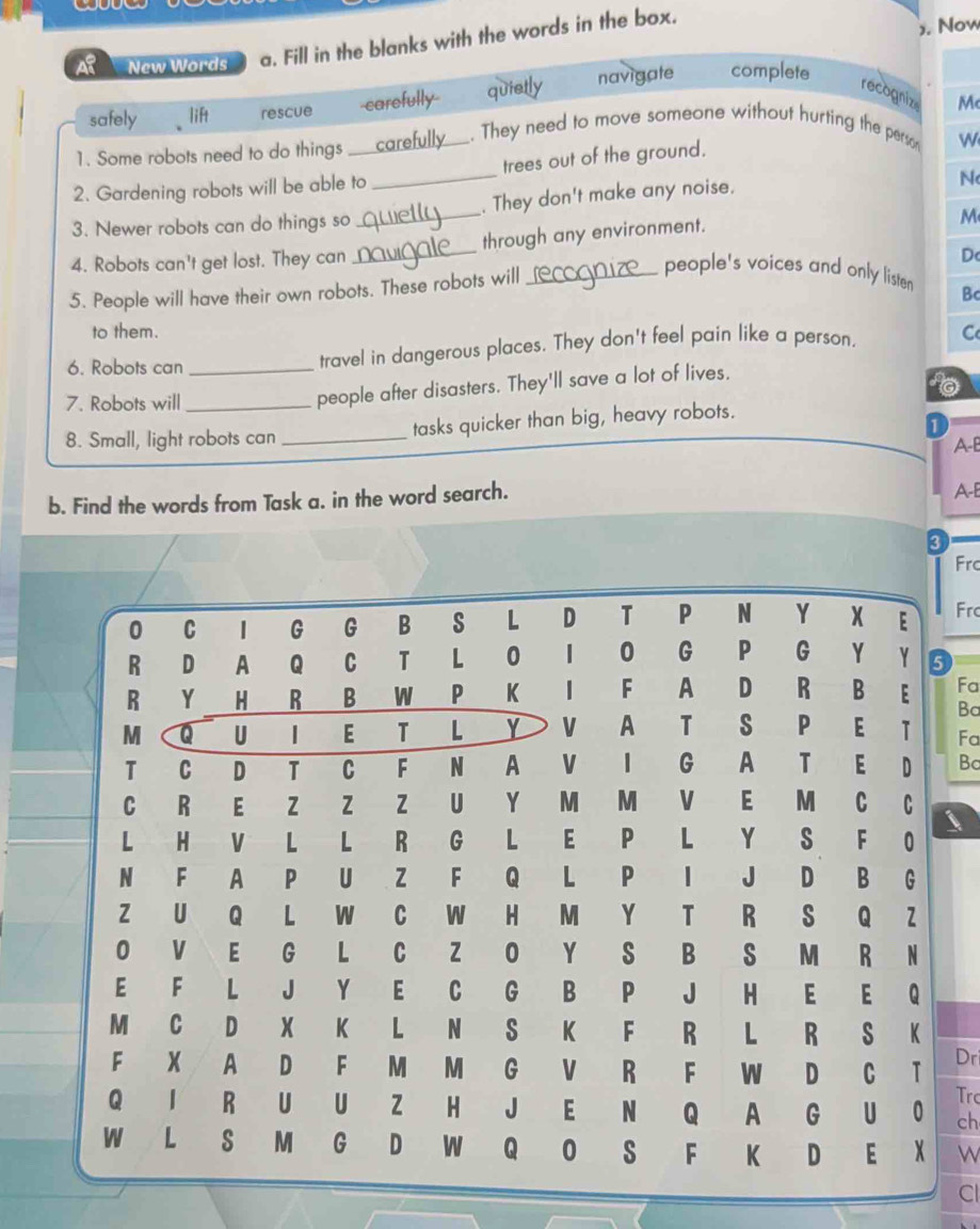 ). Now
New Words a. Fill in the blanks with the words in the box.
safely lift rescue carefully quietly navigate complete
recognize M
1. Some robots need to do things carefully . They need to move someone without hurting the perso W
2. Gardening robots will be able to __trees out of the ground.
3. Newer robots can do things so _. They don't make any noise.
N
4. Robots can't get lost. They can through any environment.
M
people's voices and only listen Bc
5. People will have their own robots. These robots will_ D
to them.
6. Robots can _travel in dangerous places. They don't feel pain like a person. C
7. Robots will_
people after disasters. They'll save a lot of lives.
1
8. Small, light robots can _tasks quicker than big, heavy robots.
A-B
b. Find the words from Task a. in the word search.
A-E
Frc
Frc
Fa
Ba
Fa
Bc
Dr
Trc
ch
w
Cl